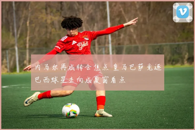 内马尔再成转会焦点 皇马巴萨竞逐巴西球星去向成夏窗看点