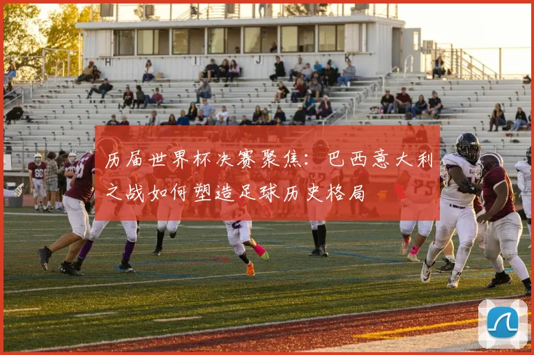 历届世界杯决赛聚焦：巴西意大利之战如何塑造足球历史格局