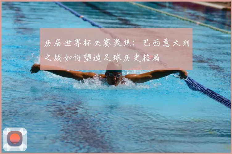 历届世界杯决赛聚焦：巴西意大利之战如何塑造足球历史格局