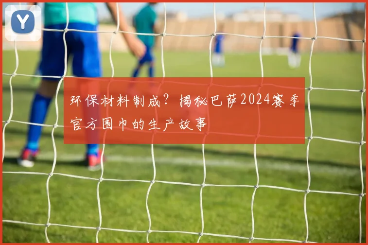 环保材料制成？揭秘巴萨2024赛季官方围巾的生产故事