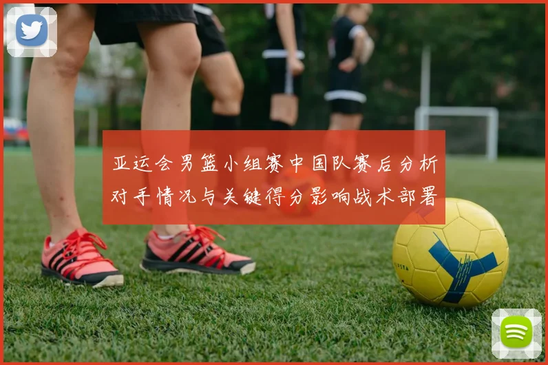 亚运会男篮小组赛中国队赛后分析对手情况与关键得分影响战术部署