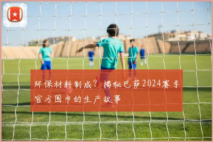 环保材料制成？揭秘巴萨2024赛季官方围巾的生产故事