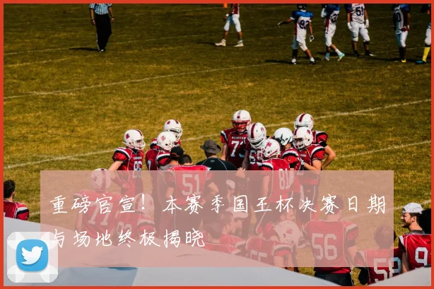 重磅官宣！本赛季国王杯决赛日期与场地终极揭晓